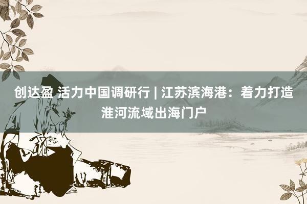 创达盈 活力中国调研行 | 江苏滨海港：着力打造淮河流域出海门户