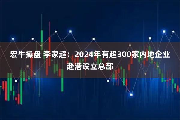 宏牛操盘 李家超：2024年有超300家内地企业赴港设立总部