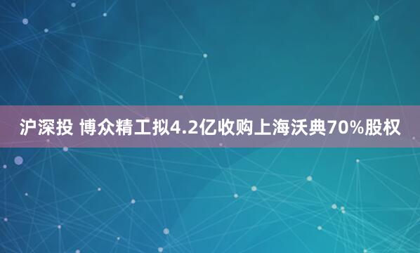 沪深投 博众精工拟4.2亿收购上海沃典70%股权