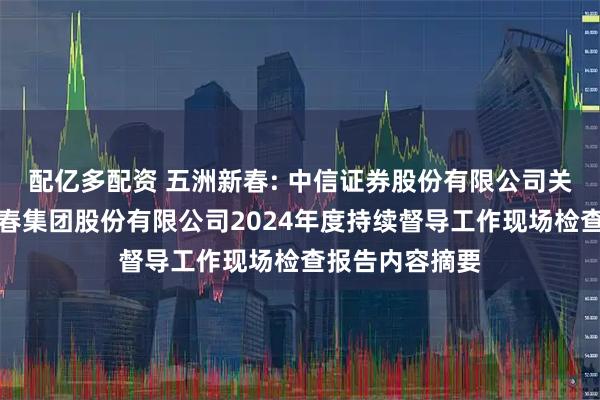 配亿多配资 五洲新春: 中信证券股份有限公司关于浙江五洲新春集团股份有限公司2024年度持续督导工作现场检查报告内容摘要