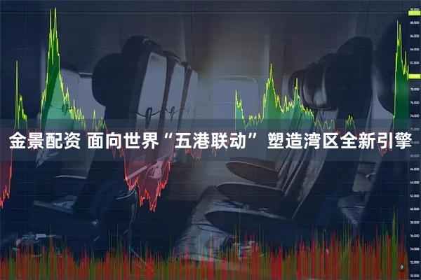 金景配资 面向世界“五港联动” 塑造湾区全新引擎
