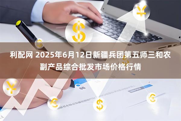 利配网 2025年6月12日新疆兵团第五师三和农副产品综合批发市场价格行情