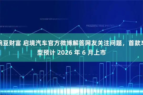 豌豆财富 启境汽车官方微博解答网友关注问题，首款车型预计 2026 年 6 月上市