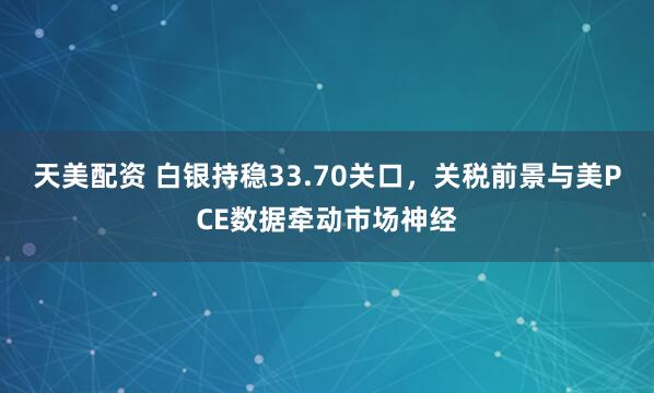 天美配资 白银持稳33.70关口，关税前景与美PCE数据牵动市场神经