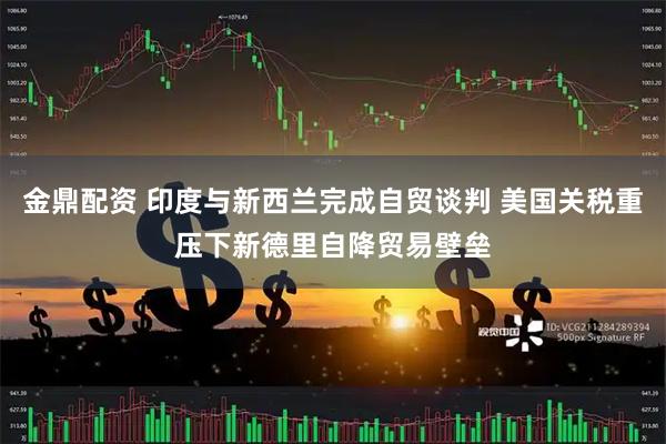 金鼎配资 印度与新西兰完成自贸谈判 美国关税重压下新德里自降贸易壁垒