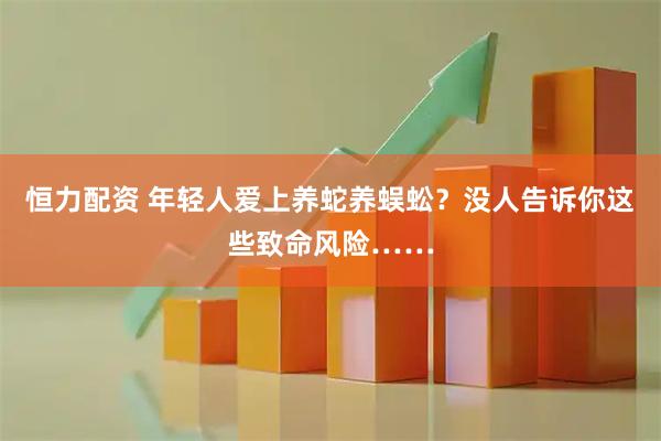 恒力配资 年轻人爱上养蛇养蜈蚣？没人告诉你这些致命风险……