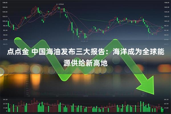 点点金 中国海油发布三大报告：海洋成为全球能源供给新高地
