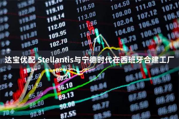 达宝优配 Stellantis与宁德时代在西班牙合建工厂