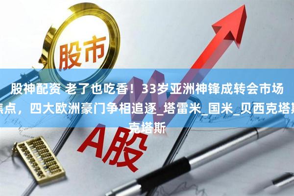 股神配资 老了也吃香！33岁亚洲神锋成转会市场焦点，四大欧洲豪门争相追逐_塔雷米_国米_贝西克塔斯